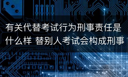 有关代替考试行为刑事责任是什么样 替别人考试会构成刑事犯罪吗