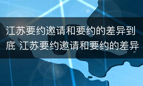 江苏要约邀请和要约的差异到底 江苏要约邀请和要约的差异到底有多大