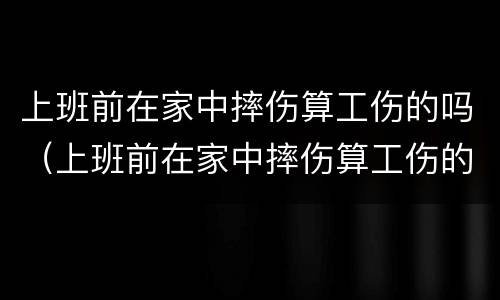 上班前在家中摔伤算工伤的吗（上班前在家中摔伤算工伤的吗算工伤吗）