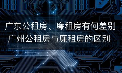 广东公租房、廉租房有何差别 广州公租房与廉租房的区别