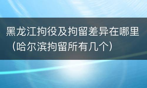 黑龙江拘役及拘留差异在哪里（哈尔滨拘留所有几个）