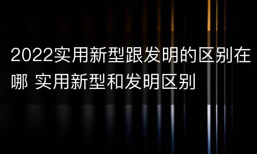 2022实用新型跟发明的区别在哪 实用新型和发明区别