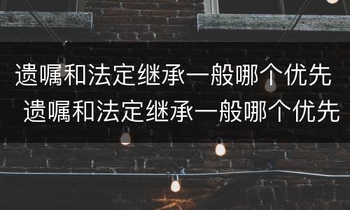 遗嘱和法定继承一般哪个优先 遗嘱和法定继承一般哪个优先受理