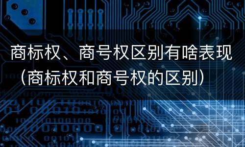 商标权、商号权区别有啥表现（商标权和商号权的区别）