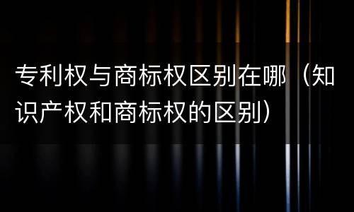 专利权与商标权区别在哪（知识产权和商标权的区别）