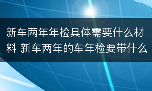 新车两年年检具体需要什么材料 新车两年的车年检要带什么资料