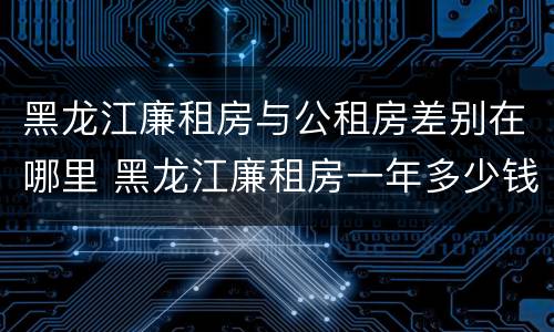 黑龙江廉租房与公租房差别在哪里 黑龙江廉租房一年多少钱