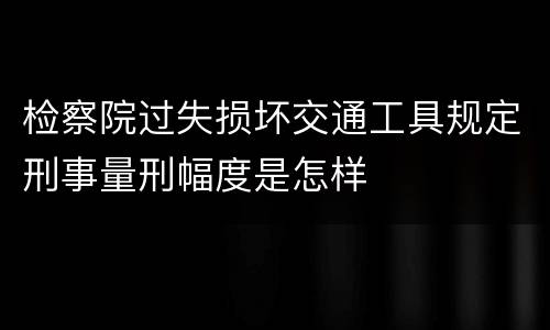 检察院过失损坏交通工具规定刑事量刑幅度是怎样