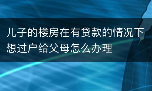 儿子的楼房在有贷款的情况下想过户给父母怎么办理