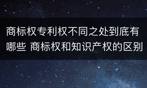 商标权专利权不同之处到底有哪些 商标权和知识产权的区别