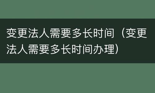 变更法人需要多长时间（变更法人需要多长时间办理）