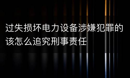 过失损坏电力设备涉嫌犯罪的该怎么追究刑事责任