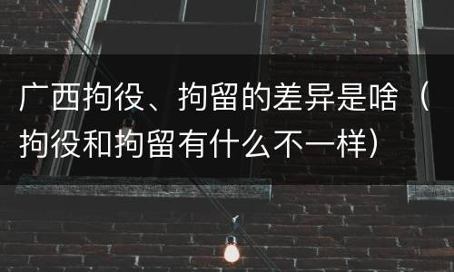 广西拘役、拘留的差异是啥（拘役和拘留有什么不一样）