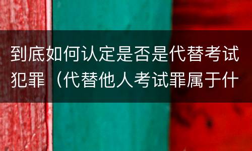 到底如何认定是否是代替考试犯罪（代替他人考试罪属于什么类犯罪）