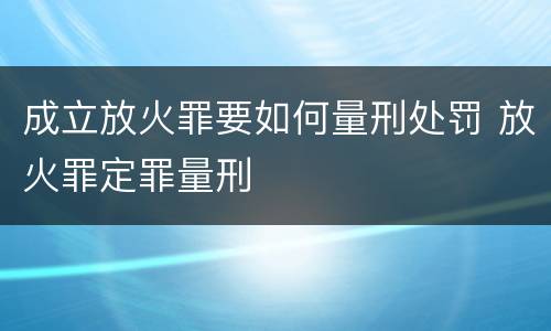 成立放火罪要如何量刑处罚 放火罪定罪量刑