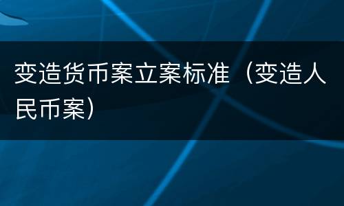 变造货币案立案标准（变造人民币案）