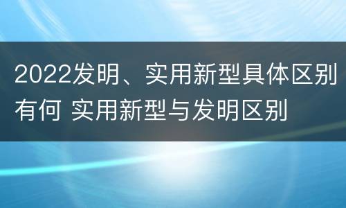 2022发明、实用新型具体区别有何 实用新型与发明区别