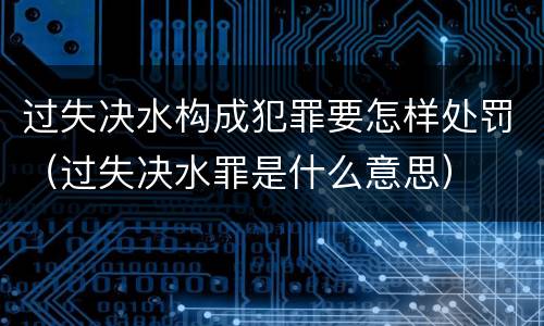 过失决水构成犯罪要怎样处罚（过失决水罪是什么意思）