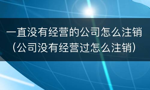 一直没有经营的公司怎么注销（公司没有经营过怎么注销）