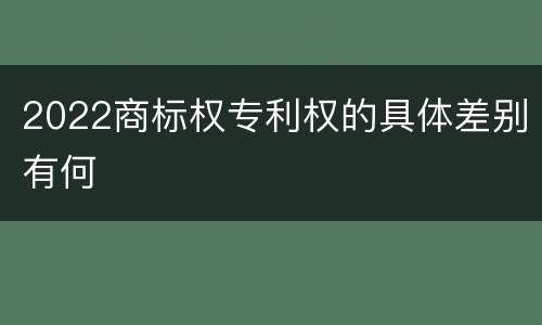 2022商标权专利权的具体差别有何