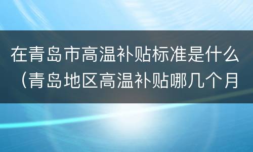 在青岛市高温补贴标准是什么（青岛地区高温补贴哪几个月有?）