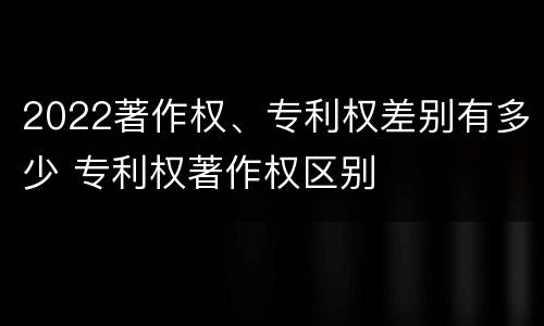 2022著作权、专利权差别有多少 专利权著作权区别