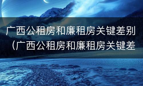 广西公租房和廉租房关键差别（广西公租房和廉租房关键差别大吗）