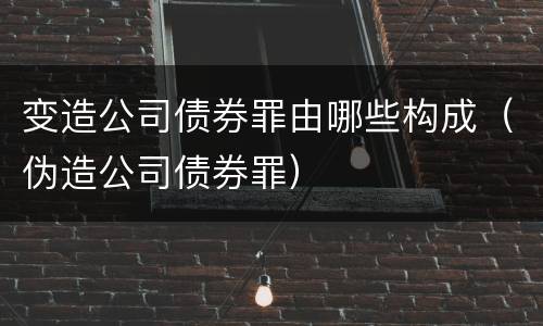 变造公司债券罪由哪些构成（伪造公司债券罪）