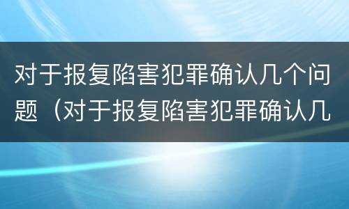 对于报复陷害犯罪确认几个问题（对于报复陷害犯罪确认几个问题可以立案）