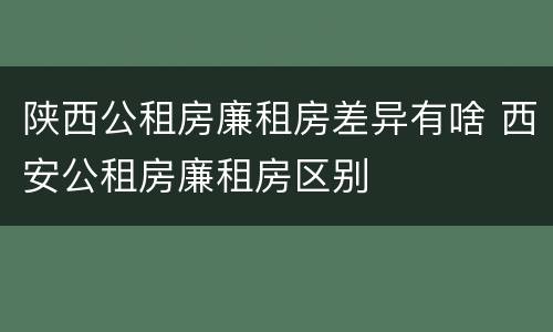 陕西公租房廉租房差异有啥 西安公租房廉租房区别