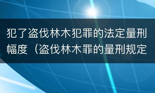 犯了盗伐林木犯罪的法定量刑幅度（盗伐林木罪的量刑规定）