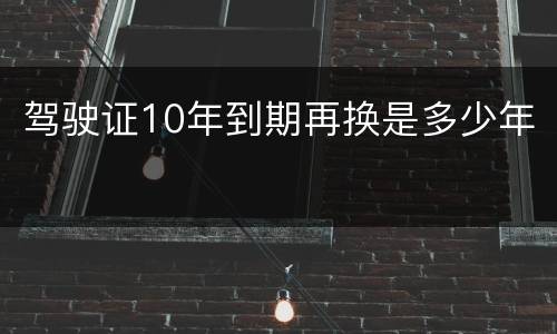 驾驶证10年到期再换是多少年