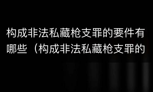 构成非法私藏枪支罪的要件有哪些（构成非法私藏枪支罪的要件有哪些标准）