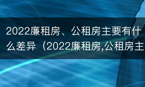 2022廉租房、公租房主要有什么差异（2022廉租房,公租房主要有什么差异和不足）