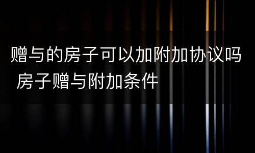 赠与的房子可以加附加协议吗 房子赠与附加条件