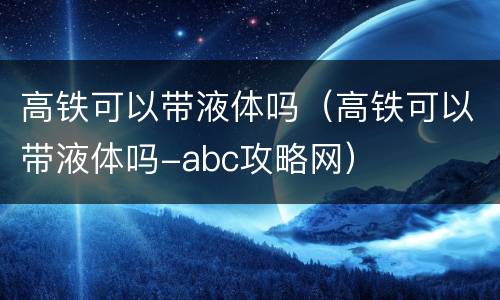 高铁可以带液体吗（高铁可以带液体吗-abc攻略网）