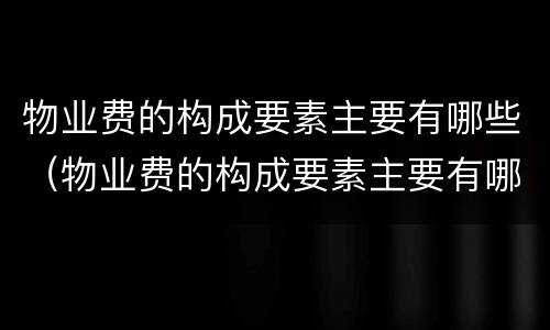 物业费的构成要素主要有哪些（物业费的构成要素主要有哪些内容）