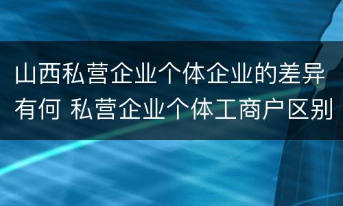 山西私营企业个体企业的差异有何 私营企业个体工商户区别