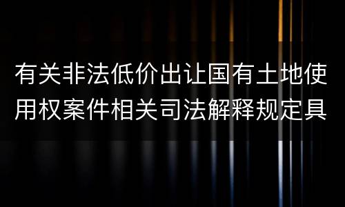 有关非法低价出让国有土地使用权案件相关司法解释规定具体是什么