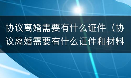 协议离婚需要有什么证件（协议离婚需要有什么证件和材料2021）