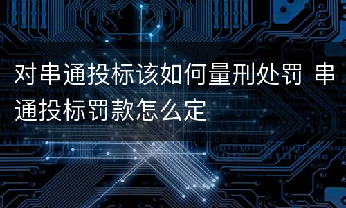 对串通投标该如何量刑处罚 串通投标罚款怎么定