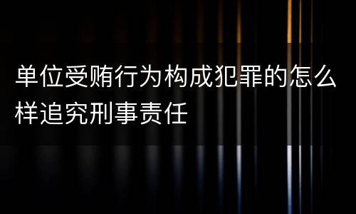 单位受贿行为构成犯罪的怎么样追究刑事责任