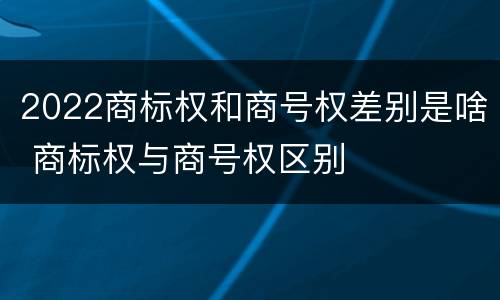 2022商标权和商号权差别是啥 商标权与商号权区别