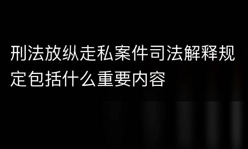 刑法放纵走私案件司法解释规定包括什么重要内容