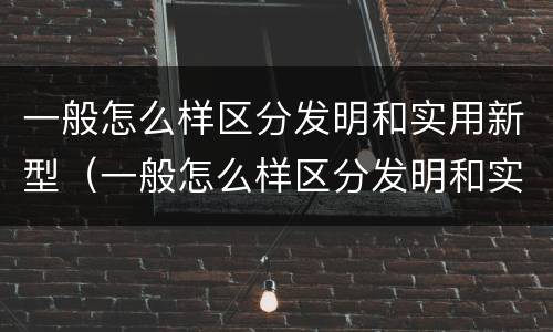 一般怎么样区分发明和实用新型（一般怎么样区分发明和实用新型产品）