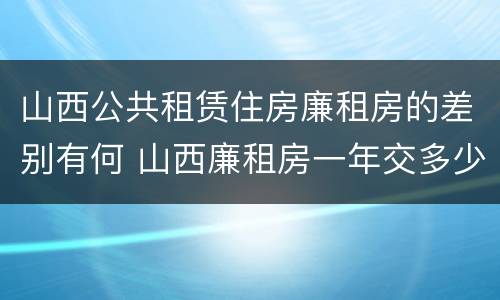 山西公共租赁住房廉租房的差别有何 山西廉租房一年交多少钱