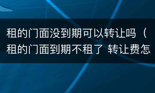 租的门面没到期可以转让吗（租的门面到期不租了 转让费怎么办）