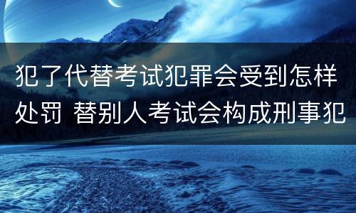 犯了代替考试犯罪会受到怎样处罚 替别人考试会构成刑事犯罪吗