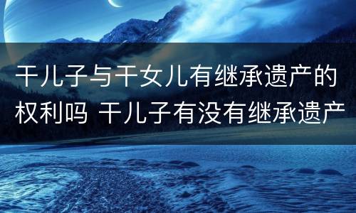 干儿子与干女儿有继承遗产的权利吗 干儿子有没有继承遗产的权利