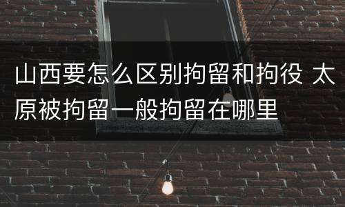 山西要怎么区别拘留和拘役 太原被拘留一般拘留在哪里